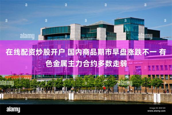 在线配资炒股开户 国内商品期市早盘涨跌不一 有色金属主力合约多数走弱