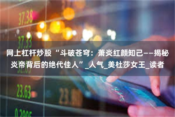 网上杠杆炒股 “斗破苍穹：萧炎红颜知己——揭秘炎帝背后的绝代佳人”_人气_美杜莎女王_读者