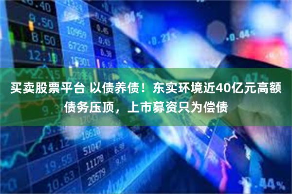 买卖股票平台 以债养债！东实环境近40亿元高额债务压顶，上市募资只为偿债