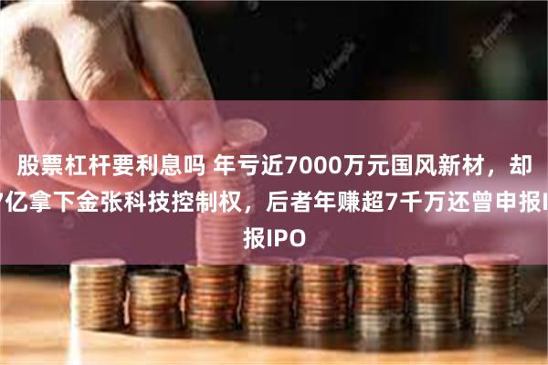 股票杠杆要利息吗 年亏近7000万元国风新材，却拟7亿拿下金张科技控制权，后者年赚超7千万还曾申报IPO