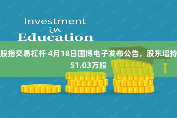 股指交易杠杆 4月18日国博电子发布公告，股东增持51.03万股