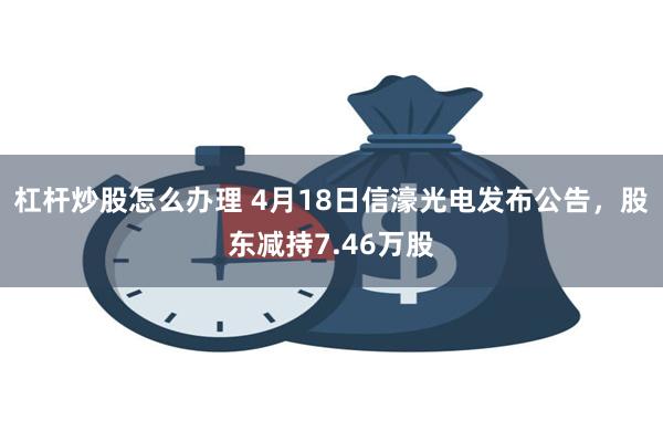 杠杆炒股怎么办理 4月18日信濠光电发布公告，股东减持7.46万股