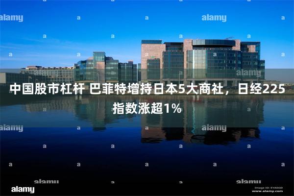 中国股市杠杆 巴菲特增持日本5大商社，日经225指数涨超1%