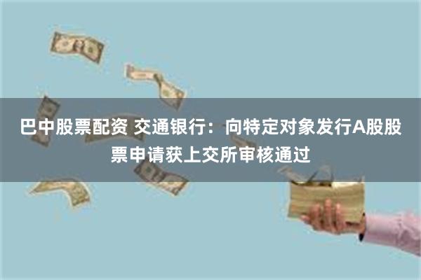 巴中股票配资 交通银行：向特定对象发行A股股票申请获上交所审核通过