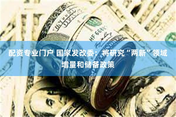 配资专业门户 国家发改委：将研究“两新”领域增量和储备政策