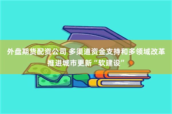 外盘期货配资公司 多渠道资金支持和多领域改革推进城市更新“软建设”
