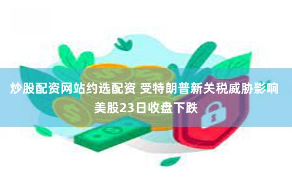 炒股配资网站约选配资 受特朗普新关税威胁影响 美股23日收盘下跌