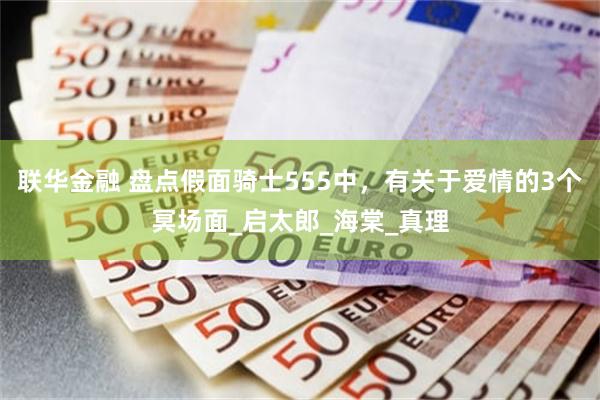 联华金融 盘点假面骑士555中，有关于爱情的3个冥场面_启太郎_海棠_真理