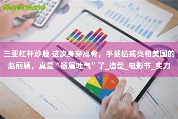 三亚杠杆炒股 这次身穿高奢，手戴钻戒亮相美国的赵丽颖，真是“扬眉吐气”了_造型_电影节_实力