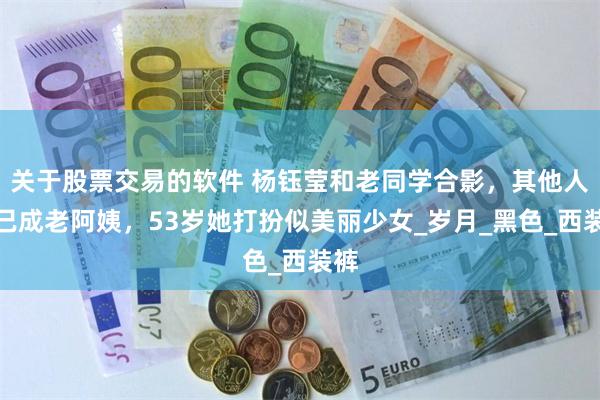 关于股票交易的软件 杨钰莹和老同学合影，其他人都已成老阿姨，53岁她打扮似美丽少女_岁月_黑色_西装裤