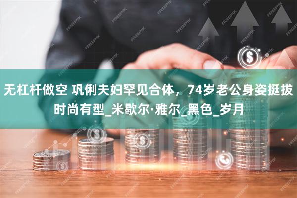 无杠杆做空 巩俐夫妇罕见合体，74岁老公身姿挺拔时尚有型_米歇尔·雅尔_黑色_岁月