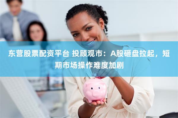东营股票配资平台 投顾观市：A股砸盘拉起，短期市场操作难度加剧