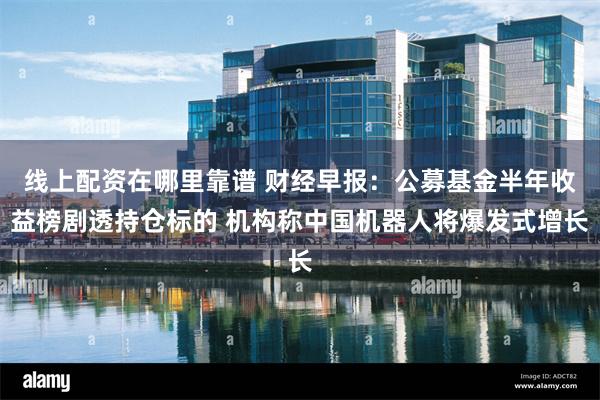 线上配资在哪里靠谱 财经早报：公募基金半年收益榜剧透持仓标的 机构称中国机器人将爆发式增长