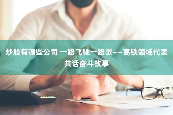 炒股有哪些公司 一路飞驰一路歌——高铁领域代表共话奋斗故事