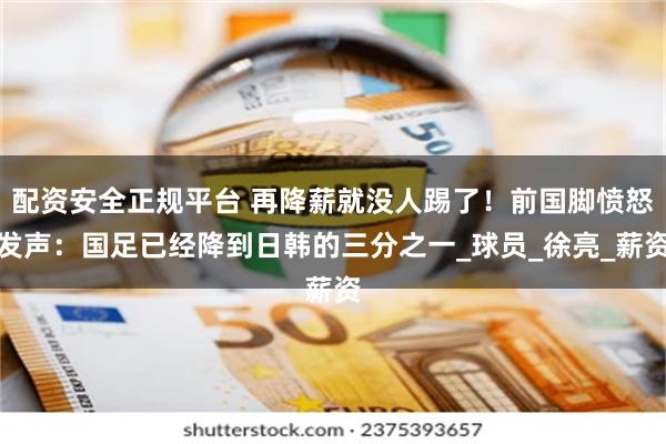 配资安全正规平台 再降薪就没人踢了！前国脚愤怒发声：国足已经降到日韩的三分之一_球员_徐亮_薪资