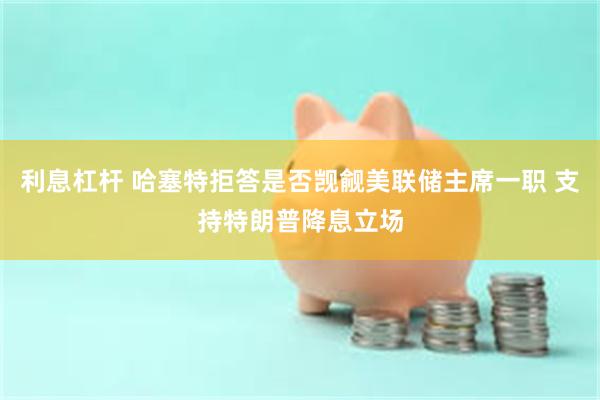 利息杠杆 哈塞特拒答是否觊觎美联储主席一职 支持特朗普降息立场