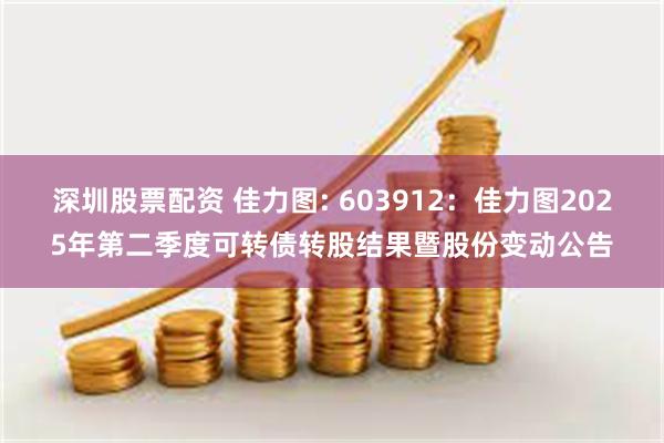 深圳股票配资 佳力图: 603912:佳力图2025年第二季度可转债转股结果暨股份变动公告