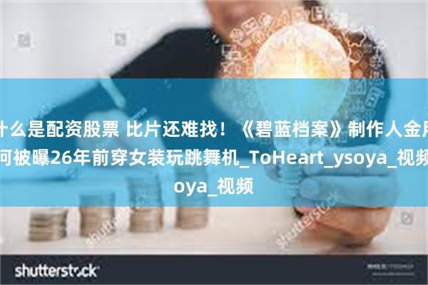 什么是配资股票 比片还难找！《碧蓝档案》制作人金用河被曝26年前穿女装玩跳舞机_ToHeart_ysoya_视频