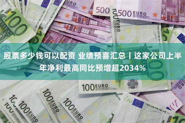 股票多少钱可以配资 业绩预喜汇总丨这家公司上半年净利最高同比预增超2034%