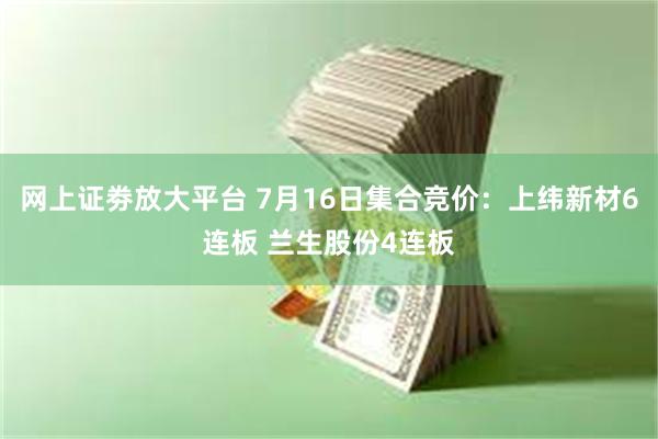 网上证劵放大平台 7月16日集合竞价：上纬新材6连板 兰生股份4连板