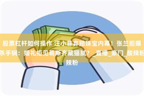 股票杠杆如何操作 汪小菲弃赔珠宝内幕！张兰拒曝杀手锏：婚礼拒见葛斯齐藏猫腻？_直播_豪门_酸辣粉