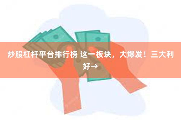 炒股杠杆平台排行榜 这一板块，大爆发！三大利好→