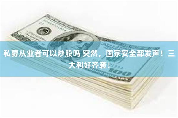 私募从业者可以炒股吗 突然，国家安全部发声！三大利好齐袭！