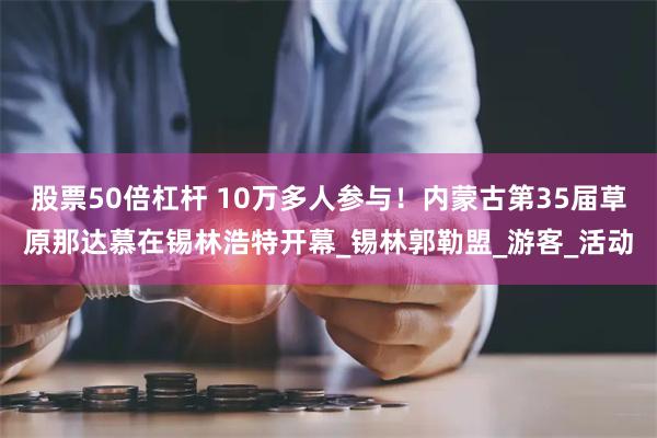 股票50倍杠杆 10万多人参与！内蒙古第35届草原那达慕在锡林浩特开幕_锡林郭勒盟_游客_活动