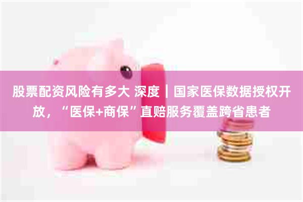 股票配资风险有多大 深度︱国家医保数据授权开放，“医保+商保”直赔服务覆盖跨省患者