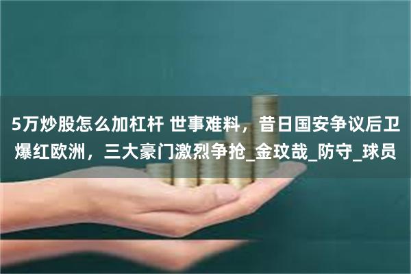 5万炒股怎么加杠杆 世事难料，昔日国安争议后卫爆红欧洲，三大豪门激烈争抢_金玟哉_防守_球员