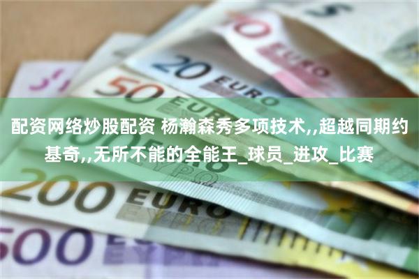 配资网络炒股配资 杨瀚森秀多项技术,,超越同期约基奇,,无所不能的全能王_球员_进攻_比赛