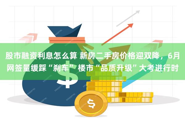 股市融资利息怎么算 新房二手房价格迎双降，6月网签量缓踩“刹车” 楼市“品质升级”大考进行时