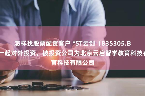 怎样找股票配资客户 *ST云创（835305.BJ）新增一起对外投资，被投资公司为北京云启智学教育科技有限公司