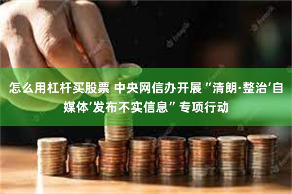 怎么用杠杆买股票 中央网信办开展“清朗·整治‘自媒体’发布不实信息”专项行动