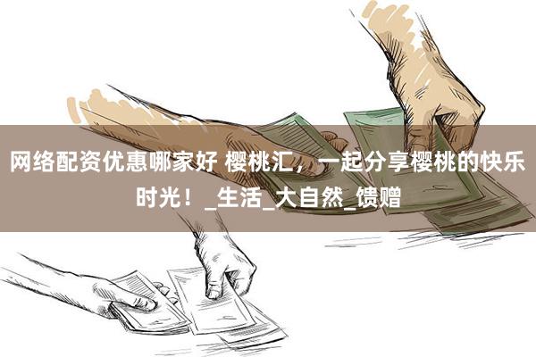 网络配资优惠哪家好 樱桃汇，一起分享樱桃的快乐时光！_生活_大自然_馈赠