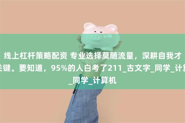 线上杠杆策略配资 专业选择莫随流量，深耕自我才最关键。要知道，95%的人白考了211_古文字_同学_计算机
