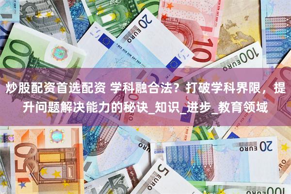 炒股配资首选配资 学科融合法？打破学科界限，提升问题解决能力的秘诀_知识_进步_教育领域