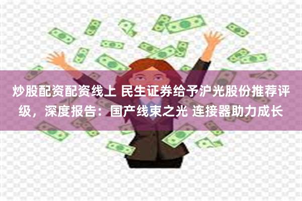 炒股配资配资线上 民生证券给予沪光股份推荐评级，深度报告：国产线束之光 连接器助力成长