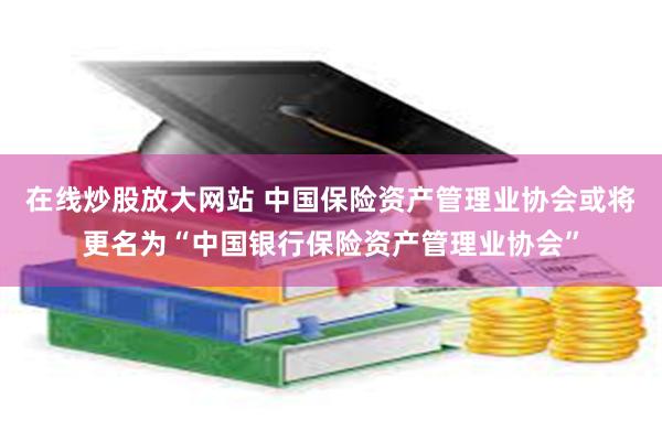在线炒股放大网站 中国保险资产管理业协会或将更名为“中国银行保险资产管理业协会”