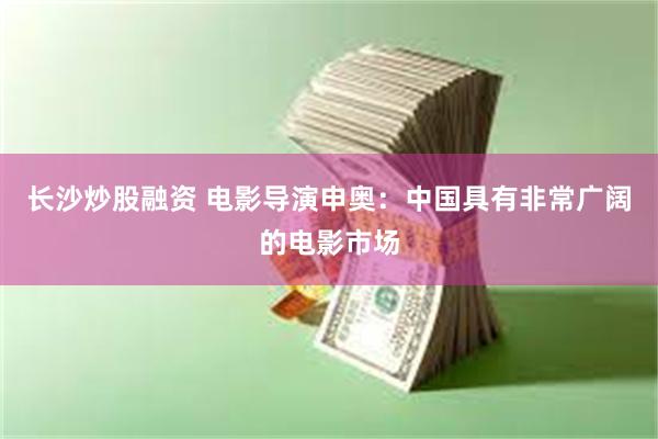 长沙炒股融资 电影导演申奥：中国具有非常广阔的电影市场
