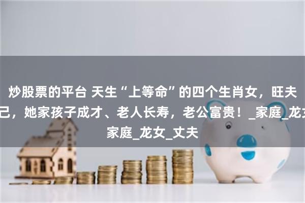 炒股票的平台 天生“上等命”的四个生肖女，旺夫旺孩旺己，她家孩子成才、老人长寿，老公富贵！_家庭_龙女_丈夫