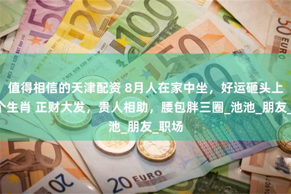 值得相信的天津配资 8月人在家中坐，好运砸头上的4个生肖 正财大发，贵人相助，腰包胖三圈_池池_朋友_职场