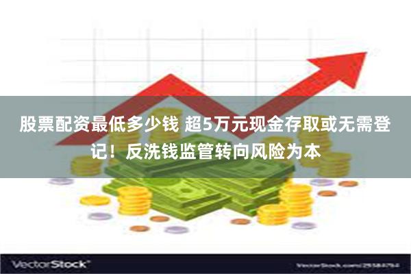 股票配资最低多少钱 超5万元现金存取或无需登记！反洗钱监管转向风险为本
