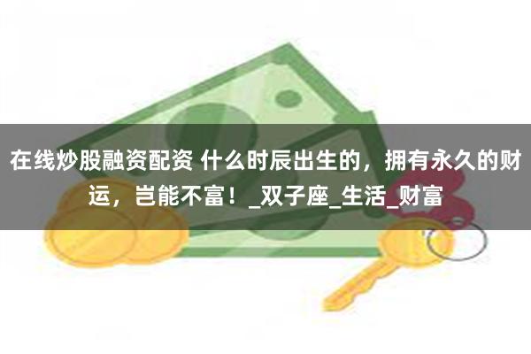 在线炒股融资配资 什么时辰出生的,拥有永久的财运,岂能不富!_双子座_生活_财富