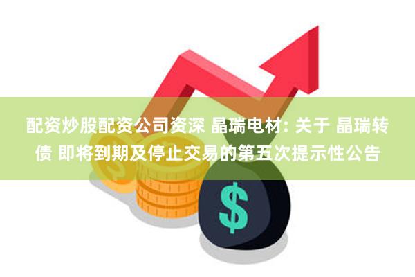 配资炒股配资公司资深 晶瑞电材: 关于 晶瑞转债 即将到期及停止交易的第五次提示性公告