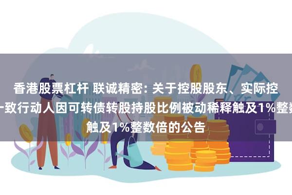 香港股票杠杆 联诚精密: 关于控股股东、实际控制人及其一致行动人因可转债转股持股比例被动稀释触及1%整数倍的公告