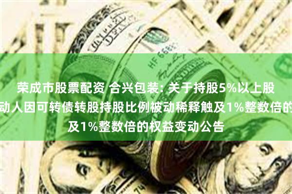 荣成市股票配资 合兴包装: 关于持股5%以上股东及其一致行动人因可转债转股持股比例被动稀释触及1%整数倍的权益变动公告