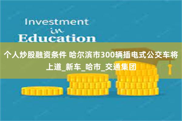 个人炒股融资条件 哈尔滨市300辆插电式公交车将上道_新车_哈市_交通集团
