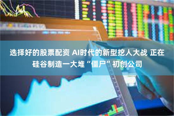 选择好的股票配资 AI时代的新型挖人大战 正在硅谷制造一大堆“僵尸”初创公司