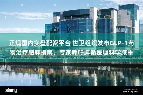正规国内实盘配资平台 世卫组织发布GLP-1药物治疗肥胖指南，专家呼吁遵循医嘱科学减重